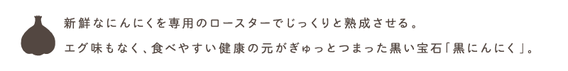 新鮮なにんにくを専用のロースターでじっくりと熟成させる。
エグ味もなく、食べやすい健康の元がぎゅっとつまった黒い宝石「黒にんにく」。
